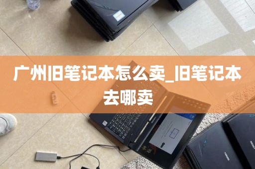 广州旧笔记本怎么卖_旧笔记本去哪卖
