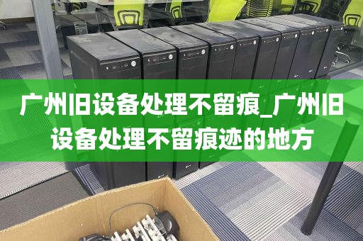 广州旧设备处理不留痕_广州旧设备处理不留痕迹的地方