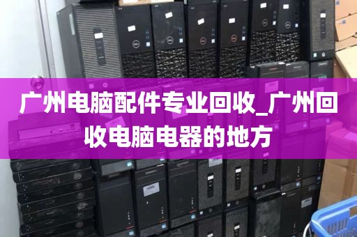 广州电脑配件专业回收_广州回收电脑电器的地方