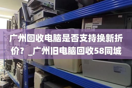 广州回收电脑是否支持换新折价？_广州旧电脑回收58同城