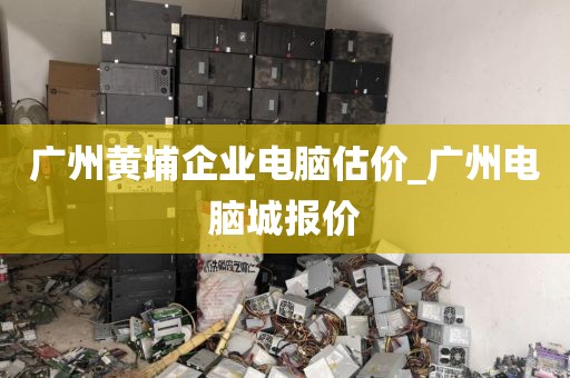广州黄埔企业电脑估价_广州电脑城报价