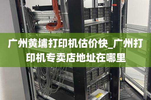 广州黄埔打印机估价快_广州打印机专卖店地址在哪里