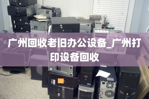 广州回收老旧办公设备_广州打印设备回收