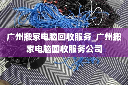 广州搬家电脑回收服务_广州搬家电脑回收服务公司
