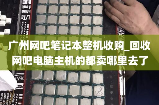 广州网吧笔记本整机收购_回收网吧电脑主机的都卖哪里去了