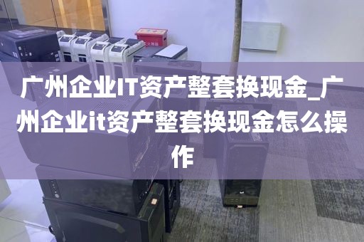 广州企业IT资产整套换现金_广州企业it资产整套换现金怎么操作