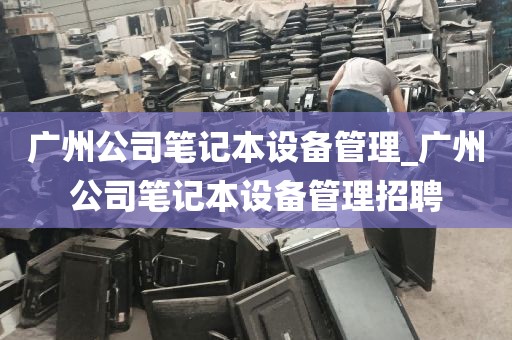 广州公司笔记本设备管理_广州公司笔记本设备管理招聘