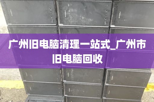 广州旧电脑清理一站式_广州市旧电脑回收