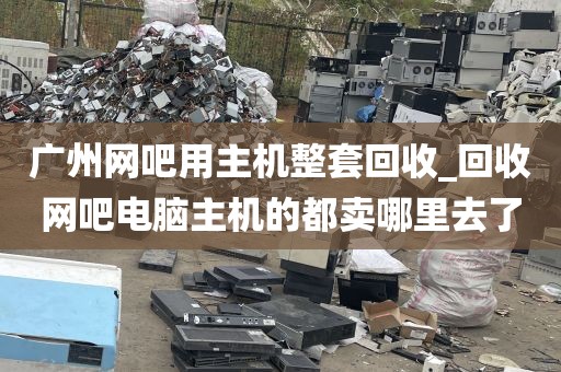 广州网吧用主机整套回收_回收网吧电脑主机的都卖哪里去了