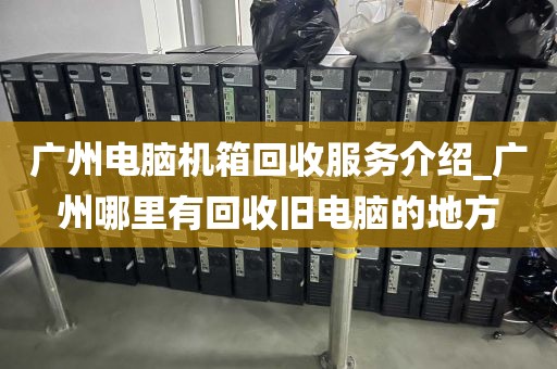 广州电脑机箱回收服务介绍_广州哪里有回收旧电脑的地方