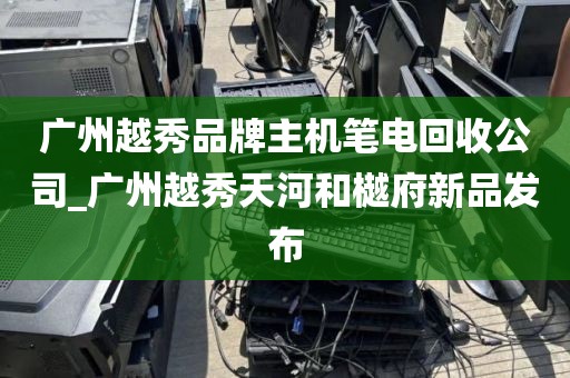 广州越秀品牌主机笔电回收公司_广州越秀天河和樾府新品发布