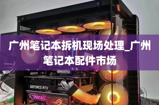广州笔记本拆机现场处理_广州笔记本配件市场