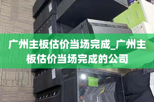 广州主板估价当场完成_广州主板估价当场完成的公司