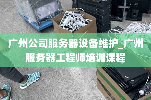 广州公司服务器设备维护_广州服务器工程师培训课程