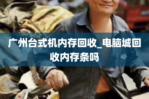 广州台式机内存回收_电脑城回收内存条吗