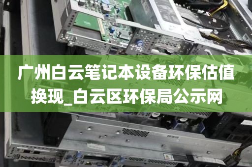 广州白云笔记本设备环保估值换现_白云区环保局公示网