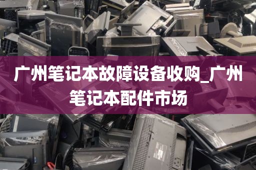 广州笔记本故障设备收购_广州笔记本配件市场