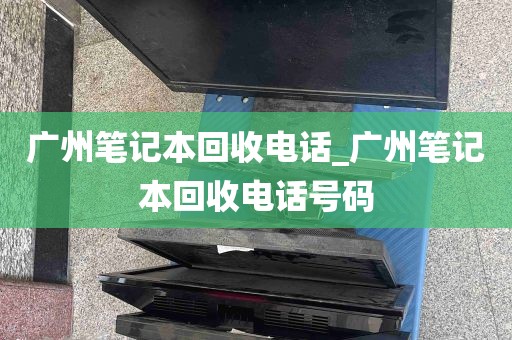 广州笔记本回收电话_广州笔记本回收电话号码