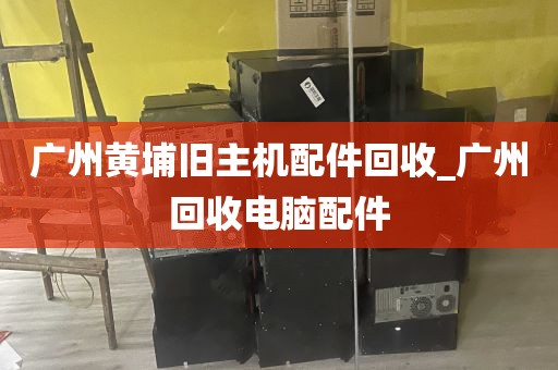 广州黄埔旧主机配件回收_广州回收电脑配件