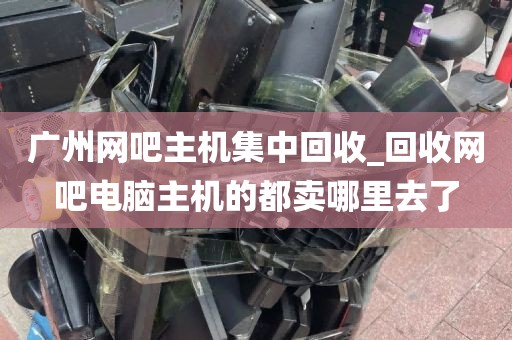 广州网吧主机集中回收_回收网吧电脑主机的都卖哪里去了