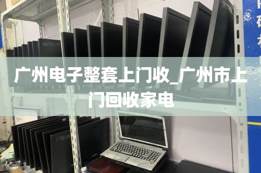 广州电子整套上门收_广州市上门回收家电