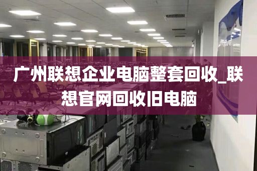 广州联想企业电脑整套回收_联想官网回收旧电脑