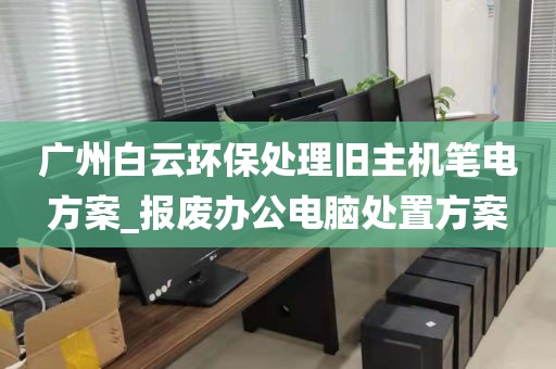广州白云环保处理旧主机笔电方案_报废办公电脑处置方案