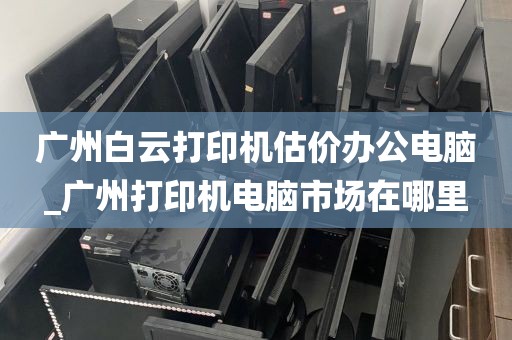 广州白云打印机估价办公电脑_广州打印机电脑市场在哪里