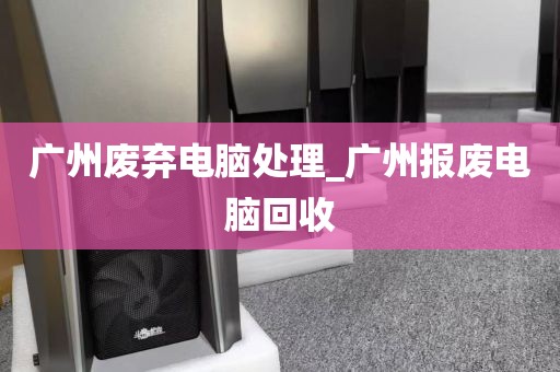 广州废弃电脑处理_广州报废电脑回收