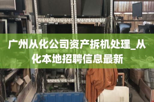 广州从化公司资产拆机处理_从化本地招聘信息最新