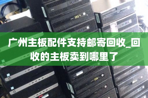 广州主板配件支持邮寄回收_回收的主板卖到哪里了