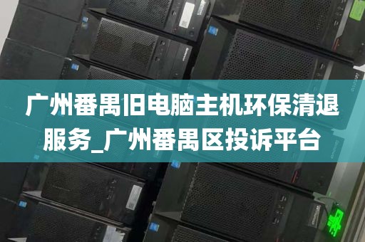 广州番禺旧电脑主机环保清退服务_广州番禺区投诉平台