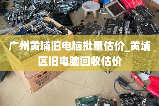 广州黄埔旧电脑批量估价_黄埔区旧电脑回收估价