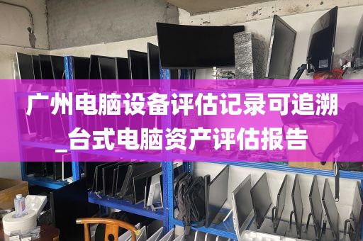 广州电脑设备评估记录可追溯_台式电脑资产评估报告