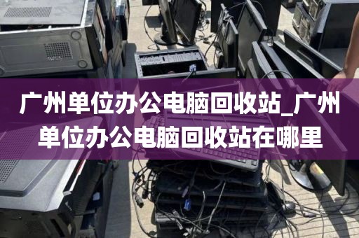 广州单位办公电脑回收站_广州单位办公电脑回收站在哪里