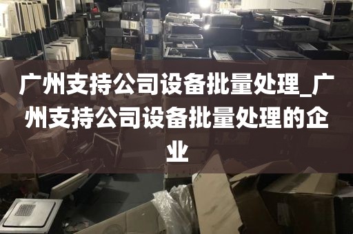 广州支持公司设备批量处理_广州支持公司设备批量处理的企业