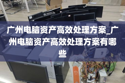 广州电脑资产高效处理方案_广州电脑资产高效处理方案有哪些