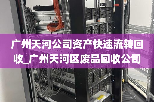 广州天河公司资产快速流转回收_广州天河区废品回收公司