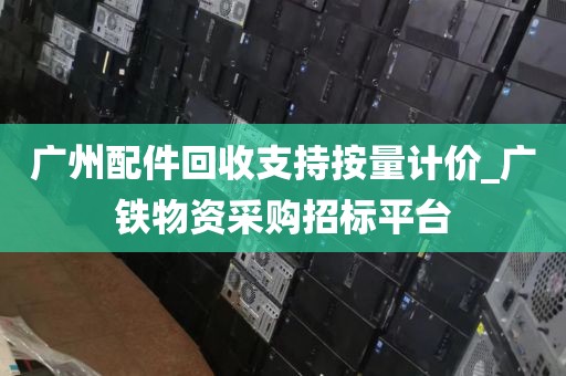 广州配件回收支持按量计价_广铁物资采购招标平台