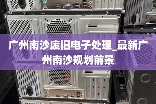 广州南沙废旧电子处理_最新广州南沙规划前景