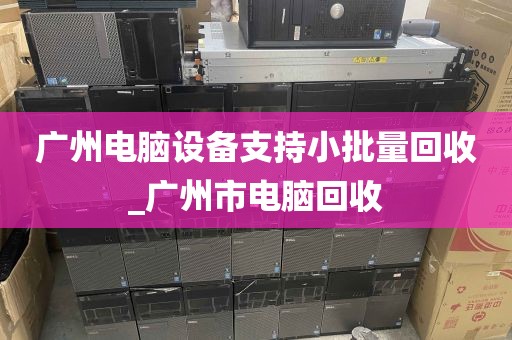 广州电脑设备支持小批量回收_广州市电脑回收