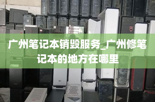 广州笔记本销毁服务_广州修笔记本的地方在哪里