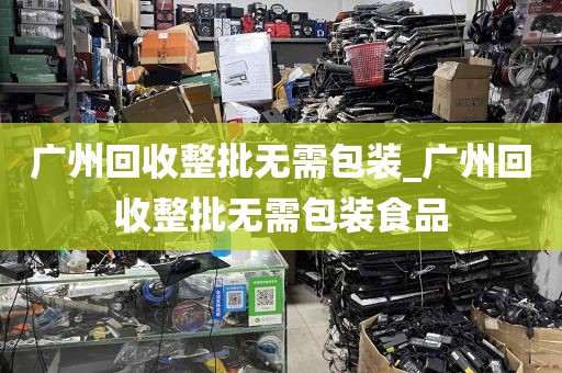 广州回收整批无需包装_广州回收整批无需包装食品