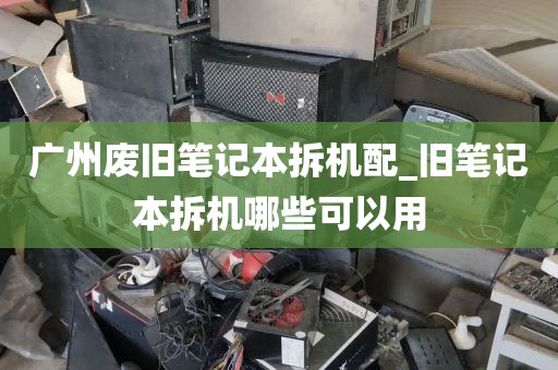广州废旧笔记本拆机配_旧笔记本拆机哪些可以用