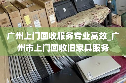 广州上门回收服务专业高效_广州市上门回收旧家具服务