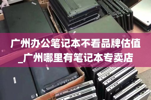 广州办公笔记本不看品牌估值_广州哪里有笔记本专卖店