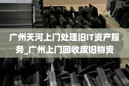 广州天河上门处理旧IT资产服务_广州上门回收废旧物资