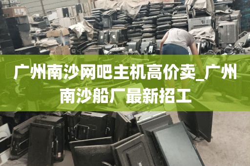 广州南沙网吧主机高价卖_广州南沙船厂最新招工