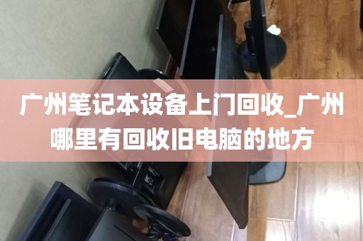 广州笔记本设备上门回收_广州哪里有回收旧电脑的地方