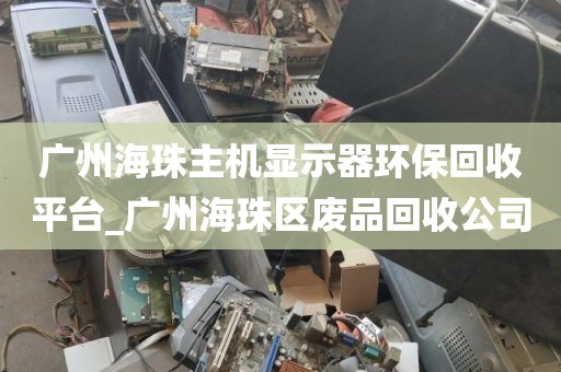 广州海珠主机显示器环保回收平台_广州海珠区废品回收公司